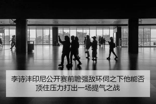 李诗沣印尼公开赛前瞻强敌环伺之下他能否顶住压力打出一场提气之战