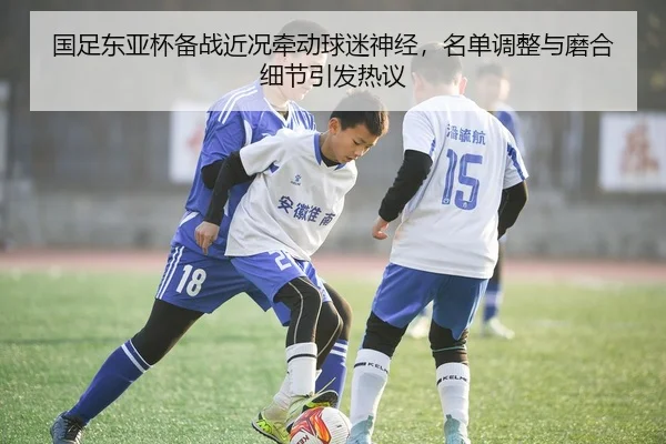 国足东亚杯备战近况牵动球迷神经，名单调整与磨合细节引发热议